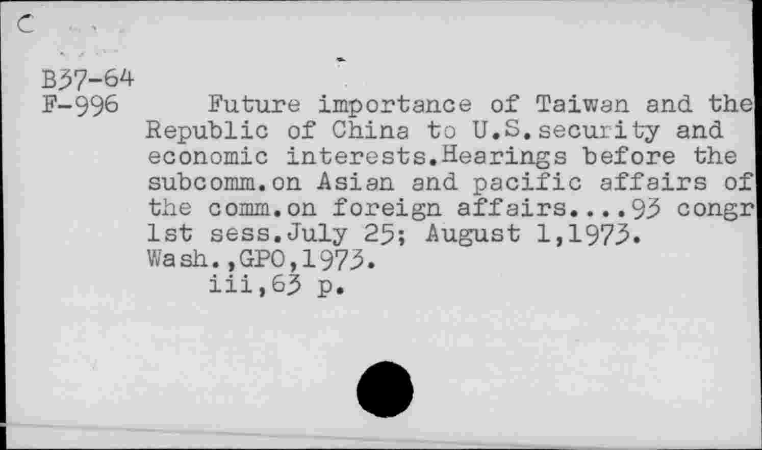 ﻿B57-64
F-996 Future importance of Taiwan and the Republic of China to U.S.security and economic interests.Hearings before the subcomm.on Asian and pacific affairs of the comm.on foreign affairs....93 congr 1st sess.July 25; August 1,1973. Wash.,GPO,1973.
iii,63 p.